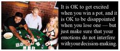 It is OK to get excited when you win a pot, and it is OK to be disappointed when you lose one - but just make sure that your emotions do not interfere with your decision-making.